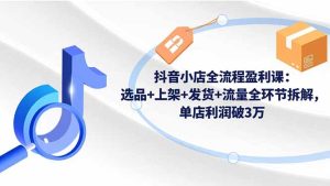 抖音小店全流程盈利课：选品+上架+发货+流量全环节拆解，单店利润破3万-副业严选