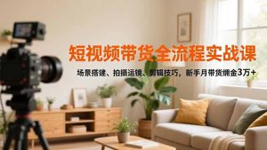 短视频带货全流程实战课，场景搭建、拍摄运镜、剪辑技巧，新手月带货佣金3万+-副业严选