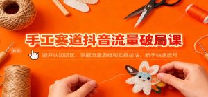 手工赛道抖音流量破局课：避开认知误区，掌握流量思维和实操技法，新手快速起号-副业严选