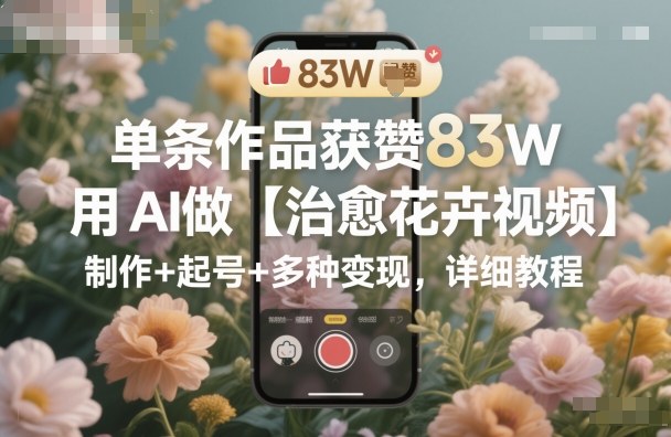 单条作品获赞83W，用AI做【治愈花卉视频】，制作+起号+多种变现，详细教程 - 副业严选-副业严选