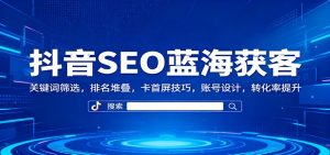 抖音SEO蓝海获客：关键词筛选，排名堆叠，卡首屏技巧，账号设计，转化率提升-副业严选