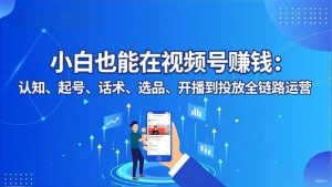 小白也能在视频号赚钱:认知、起号、话术、选品、开播到投放全链路运营-副业严选
