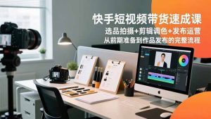 快手短视频带货速成课，选品拍摄+剪辑调色+发布运营，从前期准备到作品发布的完整流程-副业严选