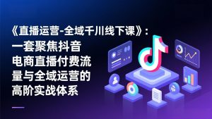 《直播运营-全域千川线下课》：一套聚焦抖音电商直播付费流量与全域运营的高阶实战体系-副业严选