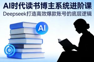 AI时代读书博主系统进阶课,Deepseek打造高效爆款账号的底层逻辑-副业严选